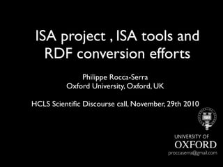 ISA project , ISA tools and
RDF conversion efforts
Philippe Rocca-Serra
Oxford University, Oxford, UK
HCLS Scientiﬁc Discourse call, November, 29th 2010
proccaserra@gmail.com
 