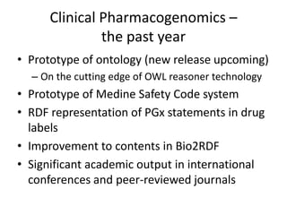 Clinical Pharmacogenomics –
the past year
• Prototype of ontology (new release upcoming)
– On the cutting edge of OWL reasoner technology
• Prototype of Medine Safety Code system
• RDF representation of PGx statements in drug
labels
• Improvement to contents in Bio2RDF
• Significant academic output in international
conferences and peer-reviewed journals
 