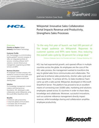 Customer Solution Case Study
Wikiportal: Innovative Sales Collaboration
Portal Impacts Revenue and Productivity,
Strengthens Sales Processes
Overview
Country or Region: Global
Industry: Information Technology
Customer Profile
HCL Technologies is a U.S.$ 4.6 billion
leading global IT services company. It
offers an integrated portfolio of
services, including software-led IT
solutions, remote infrastructure
management, engineering and R&D
services and BPO.
Business Situation
An employee-oriented company, HCL
wanted to connect its entire sales team
on a common platform for better
collaboration, communication and
sharing ideas.
Solution
For knowledge management, content
creation and sharing across
boundaries, HCL developed a sales
collaboration portal, Wikiportal, using
Microsoft Office SharePoint 2010.
Benefits
 Enhances sales productivity
 Improves global communication
 Increases rate of innovation
 Increases closure rate
“In the very first year of launch, we had 100 percent of
the target audience on Wikiportal. Reponses to
customer queries and RFPs were faster, thus reducing
the overall sales cycle by 30 percent for a large deal.”
Krishnan Chatterjee, Senior Vice President and Head ─ Strategic Marketing, HCL
HCL has had exponential growth, and opened offices in multiple
countries across the globe. As employees are the core of the
HCL sales process, the management wanted to transform the
way its global sales force communicates and collaborates. The
goal was to enhance sales productivity, shorten sales cycle and
close deals faster. To achieve all this, its Sales Excellence Team
came up with a sales portal, Wikiportal, developed on Microsoft
SharePoint Server. The platform has proved to be an excellent
means of connecting over 10,000 sales, marketing and solutions
employees spread across 31 countries in order to share ideas,
knowledge and collaborate. Moreover, successful innovations,
such as customer reference management directly impact
revenue, while knowledge sharing and collaboration amplifies
employee productivity.
 