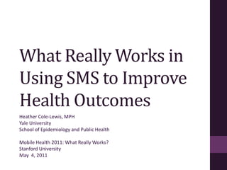 What Really Works in Using SMS to Improve Health Outcomes Heather Cole-Lewis, MPH Yale University School of Epidemiology and Public Health Mobile Health 2011: What Really Works? Stanford University May  4, 2011 