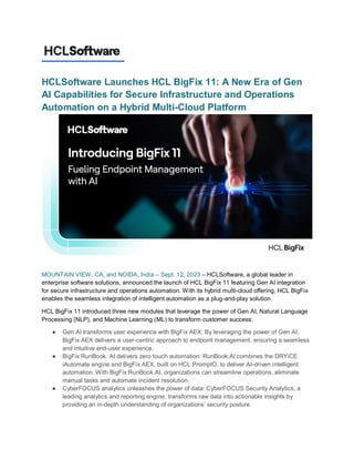 HCLSoftware Launches HCL BigFix 11: A New Era of Gen
AI Capabilities for Secure Infrastructure and Operations
Automation on a Hybrid Multi-Cloud Platform
MOUNTAIN VIEW, CA, and NOIDA, India – Sept. 12, 2023 – HCLSoftware, a global leader in
enterprise software solutions, announced the launch of HCL BigFix 11 featuring Gen AI integration
for secure infrastructure and operations automation. With its hybrid multi-cloud offering, HCL BigFix
enables the seamless integration of intelligent automation as a plug-and-play solution.
HCL BigFix 11 introduced three new modules that leverage the power of Gen AI, Natural Language
Processing (NLP), and Machine Learning (ML) to transform customer success:
● Gen AI transforms user experience with BigFix AEX: By leveraging the power of Gen AI,
BigFix AEX delivers a user-centric approach to endpoint management, ensuring a seamless
and intuitive end-user experience.
● BigFix RunBook. AI delivers zero touch automation: RunBook.AI combines the DRYiCE
iAutomate engine and BigFix AEX, built on HCL PromptO, to deliver AI-driven intelligent
automation. With BigFix RunBook.AI, organizations can streamline operations, eliminate
manual tasks and automate incident resolution.
● CyberFOCUS analytics unleashes the power of data: CyberFOCUS Security Analytics, a
leading analytics and reporting engine, transforms raw data into actionable insights by
providing an in-depth understanding of organizations’ security posture.
 