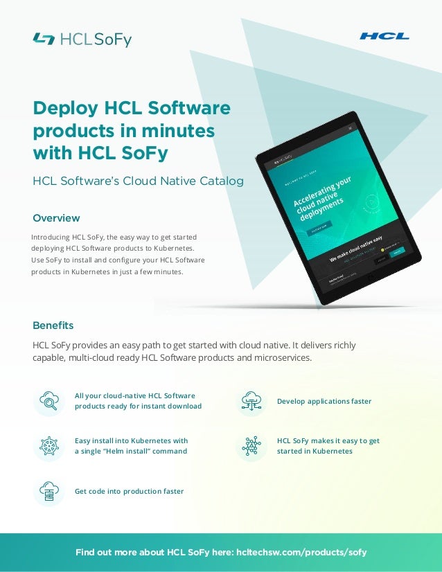 Deploy HCL Software
products in minutes
with HCL SoFy
HCL Software’s Cloud Native Catalog
Overview
Benefits
Introducing HCL SoFy, the easy way to get started
deploying HCL Software products to Kubernetes.
Use SoFy to install and configure your HCL Software
products in Kubernetes in just a few minutes.
HCL SoFy provides an easy path to get started with cloud native. It delivers richly
capable, multi-cloud ready HCL Software products and microservices.
Find out more about HCL SoFy here: hcltechsw.com/products/sofy
All your cloud-native HCL Software
products ready for instant download
Easy install into Kubernetes with
a single “Helm install” command
Get code into production faster
Develop applications faster
HCL SoFy makes it easy to get
started in Kubernetes
 
