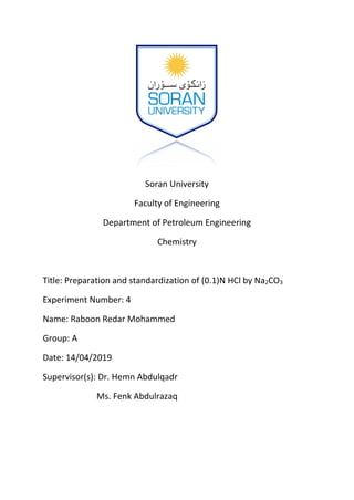 Soran University
Faculty of Engineering
Department of Petroleum Engineering
Chemistry
Title: Preparation and standardization of (0.1)N HCl by Na2CO3
Experiment Number: 4
Name: Raboon Redar Mohammed
Group: A
Date: 14/04/2019
Supervisor(s): Dr. Hemn Abdulqadr
Ms. Fenk Abdulrazaq
 