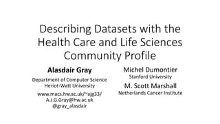 Describing Datasets with the
Health Care and Life Sciences
Community Profile
Alasdair Gray
Department of Computer Science
Heriot-Watt University
www.macs.hw.ac.uk/~ajg33/
A.J.G.Gray@hw.ac.uk
@gray_alasdair
Michel Dumontier
Stanford University
M. Scott Marshall
Netherlands Cancer Institute
 