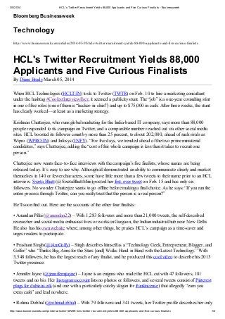 3/5/2014

HCL's Twitter Recruitment Yields 88,000 Applicants and Five Curious Finalists - Businessweek

Bloomberg Businessweek

Technology
http://www.businessweek.com/articles/2014-03-05/hcls-twitter-recruitment-yields-88-000-applicants-and-five-curious-finalists

HCL's Twitter Recruitment Yields 88,000
Applicants and Five Curious Finalists
By Diane Brady March 05, 2014
When HCL Technologies (HCLT:IN) took to Twitter (TWTR) on Feb. 10 to hire a marketing consultant
under the hashtag #CoolestInterviewEver, it seemed a publicity stunt. The “job” is a one-year consulting stint
in one of five roles (one of them is “hacker-in-chief”) and up to $75,000 in cash. After three weeks, the stunt
has clearly worked—at least as a marketing strategy.
Krishnan Chatterjee, who runs global marketing for the India-based IT company, says more than 88,000
people responded to its campaign on Twitter, and a comparable number reached out via other social media
sites. HCL boosted its follower count by more than 25 percent, to about 202,000, ahead of such rivals as
Wipro (WPRO:IN) and Infosys (INFY). “For five days, we trended ahead of the two prime ministerial
candidates,” says Chatterjee, adding the “cost of this whole campaign is less than it takes to recruit one
person.”
Chatterjee now wants face-to-face interviews with the campaign’s five finalists, whose names are being
released today. It’s easy to see why. Although all demonstrated an ability to communicate clearly and market
themselves in 140 or fewer characters, some have little more than a few tweets to their name prior to an HCL
interview. Sweta Bhatt (@SwetaBhattMini) posted her first-ever tweet on Feb. 15 and has only six
followers. No wonder Chatterjee wants to go offline before making a final choice. As he says: “If you run the
entire process through Twitter, can you really trust that the person is a real person?”
He’ll soon find out. Here are the accounts of the other four finalists:
• Anandan Pillai (@anandan22) – With 1,283 followers and more than 21,000 tweets, the self-described
researcher and social media enthusiast lives or works in Gurgaon, the Indian industrial hub near New Delhi.
He also has his own website where, among other things, he praises HCL’s campaign as a time-saver and
urges readers to participate.
• Prashant Singh (@iAmGolfy) – Singh describes himself as a “Technology Geek, Entrepreneur, Blogger, and
Golfer” who “Thinks Big, Aims for the Stars [and] Walks Hand in Hand with the Latest Technology.” With
3,548 followers, he has the largest reach of any finalist, and he produced this cool video to describe his 2013
Twitter presence.
• Jennifer Jayne (@jennifermjayne) – Jayne is an enigma who made the HCL cut with 47 followers, 181
tweets and no bio. Her Instagram account lists no photos or followers, and several tweets consist of Pinterest
plugs for dubious oils (and one with a particularly catchy slogan for frankincense) that allegedly “earn you
extra cash” and lead nowhere.
• Rohina Dobhal (@rohinadobhal) – With 79 followers and 341 tweets, her Twitter profile describes her only
http://www.businessweek.com/printer/articles/187259-hcls-twitter-recruitment-yields-88-000-applicants-and-five-curious-finalists

1/2

 