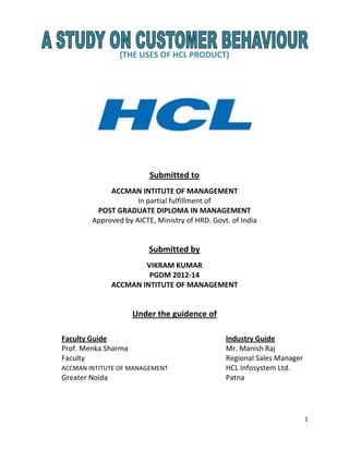 1
(THE USES OF HCL PRODUCT)
Submitted to
ACCMAN INTITUTE OF MANAGEMENT
In partial fulfillment of
POST GRADUATE DIPLOMA IN MANAGEMENT
Approved by AICTE, Ministry of HRD. Govt. of India
Submitted by
VIKRAM KUMAR
PGDM 2012-14
ACCMAN INTITUTE OF MANAGEMENT
Under the guidence of
Faculty Guide Industry Guide
Prof. Menka Sharma Mr. Manish Raj
Faculty Regional Sales Manager
ACCMAN INTITUTE OF MANAGEMENT HCL Infosystem Ltd.
Greater Noida Patna
 