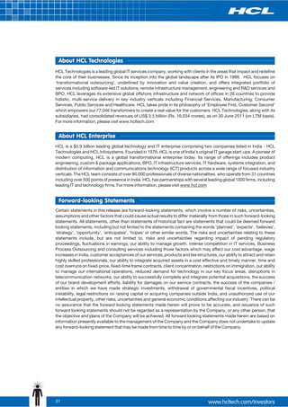 About HCL Technologies
HCL Technologies is a leading global IT services company, working with clients in the areas that impact and redefine
the core of their businesses. Since its inception into the global landscape after its IPO in 1999, HCL focuses on
‘transformational outsourcing’, underlined by innovation and value creation, and offers integrated portfolio of
services including software-led IT solutions, remote infrastructure management, engineering and R&D services and
BPO. HCL leverages its extensive global offshore infrastructure and network of offices in 26 countries to provide
holistic, multi-service delivery in key industry verticals including Financial Services, Manufacturing, Consumer
Services, Public Services and Healthcare. HCL takes pride in its philosophy of ‘Employee First, Customer Second’
which empowers our 77,046 transformers to create a real value for the customers. HCL Technologies, along with its
subsidiaries, had consolidated revenues of US$ 3.5 billion (Rs. 16,034 crores), as on 30 June 2011 (on LTM basis).
For more information, please visit www.hcltech.com


 About HCL Enterprise
HCL is a $5.9 billion leading global technology and IT enterprise comprising two companies listed in India - HCL
Technologies and HCL Infosystems. Founded in 1976, HCL is one of India's original IT garage start-ups. A pioneer of
modern computing, HCL is a global transformational enterprise today. Its range of offerings includes product
engineering, custom & package applications, BPO, IT infrastructure services, IT hardware, systems integration, and
distribution of information and communications technology (ICT) products across a wide range of focused industry
verticals. The HCL team consists of over 80,000 professionals of diverse nationalities, who operate from 31 countries
including over 500 points of presence in India. HCL has partnerships with several leading global 1000 firms, including
leading IT and technology firms. For more information, please visit www.hcl.com


 Forward-looking Statements
Certain statements in this release are forward-looking statements, which involve a number of risks, uncertainties,
assumptions and other factors that could cause actual results to differ materially from those in such forward-looking
statements. All statements, other than statements of historical fact are statements that could be deemed forward
looking statements, including but not limited to the statements containing the words 'planned', 'expects', 'believes',
'strategy', 'opportunity', 'anticipates', 'hopes' or other similar words. The risks and uncertainties relating to these
statements include, but are not limited to, risks and uncertainties regarding impact of pending regulatory
proceedings, fluctuations in earnings, our ability to manage growth, intense competition in IT services, Business
Process Outsourcing and consulting services including those factors which may affect our cost advantage, wage
increases in India, customer acceptances of our services, products and fee structures, our ability to attract and retain
highly skilled professionals, our ability to integrate acquired assets in a cost effective and timely manner, time and
cost overruns on fixed-price, fixed-time frame contracts, client concentration, restrictions on immigration, our ability
to manage our international operations, reduced demand for technology in our key focus areas, disruptions in
telecommunication networks, our ability to successfully complete and integrate potential acquisitions, the success
of our brand development efforts, liability for damages on our service contracts, the success of the companies /
entities in which we have made strategic investments, withdrawal of governmental fiscal incentives, political
instability, legal restrictions on raising capital or acquiring companies outside India, and unauthorized use of our
intellectual property, other risks, uncertainties and general economic conditions affecting our industry. There can be
no assurance that the forward looking statements made herein will prove to be accurate, and issuance of such
forward looking statements should not be regarded as a representation by the Company, or any other person, that
the objective and plans of the Company will be achieved. All forward looking statements made herein are based on
information presently available to the management of the Company and the Company does not undertake to update
any forward-looking statement that may be made from time to time by or on behalf of the Company.




31
 