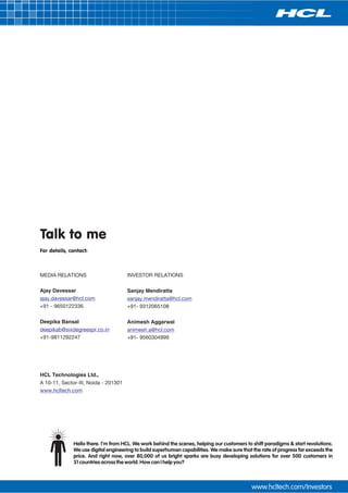 Talk to me
For details, contact:



MEDIA RELATIONS                       INVESTOR RELATIONS

Ajay Davessar                         Sanjay Mendiratta
ajay.davessar@hcl.com                 sanjay.mendiratta@hcl.com
+91 - 9650122336                      +91- 9312065108

Deepika Bansal                        Animesh Aggarwal
deepikab@sixdegreespr.co.in           animesh.a@hcl.com
+91-9811292247                        +91- 9560304999




HCL Technologies Ltd.,
A 10-11, Sector-III, Noida - 201301
www.hcltech.com




              Hello there. I'm from HCL. We work behind the scenes, helping our customers to shift paradigms & start revolutions.
              We use digital engineering to build superhuman capabilities. We make sure that the rate of progress far exceeds the
              price. And right now, over 80,000 of us bright sparks are busy developing solutions for over 500 customers in
              31 countries across the world. How can I help you?
 