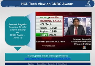 Equities I Commodities I Currencies I Mutual Funds
30th January 2015
Equities I Commodities I Currencies I Mutual Funds
HCL Tech View on CNBC Awaaz
Sumeet Bagadia
Associate Director
Choice Broking
on
CNBC Awaaz –
30.01.15
To view, please click on the link given below:
https://www.youtube.com/watch?v=y4WhL7EiRM4
 