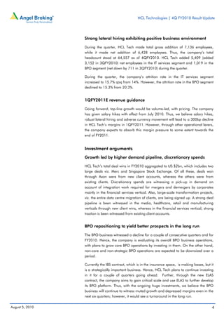 HCL Technologies | 4Q FY2010 Result Update




                 Strong lateral hiring exhibiting positive business environment

                 During the quarter, HCL Tech made total gross addition of 7,136 employees,
                 while it made net addition of 6,428 employees. Thus, the company’s total
                 headcount stood at 64,557 as of 4QFY2010. HCL Tech added 5,409 (added
                 3,152 in 3QFY2010) net employees in the IT services segment and 1,019 in the
                 BPO segment (net down by 711 in 3QFY2010) during the quarter.

                 During the quarter, the company’s attrition rate in the IT services segment
                 increased to 15.7% qoq from 14%. However, the attrition rate in the BPO segment
                 declined to 15.3% from 20.3%.


                 1QFY2011E revenue guidance

                 Going forward, top-line growth would be volume-led, with pricing. The company
                 has given salary hikes with effect from July 2010. Thus, we believe salary hikes,
                 robust lateral hiring and adverse currency movement will lead to a 300bp decline
                 in HCL Tech’s margins in 1QFY2011. However, through other operational levers,
                 the company expects to absorb this margin pressure to some extent towards the
                 end of FY2011.


                 Investment arguments
                 Growth led by higher demand pipeline, discretionary spends

                 HCL Tech’s total deal wins in FY2010 aggregated to US $2bn, which includes two
                 large deals viz. Merc and Singapore Stock Exchange. Of all these, deals won
                 through Axon were from new client accounts, whereas the others were from
                 existing clients. Discretionary spends are witnessing a pick-up in demand on
                 account of integration work required for mergers and demergers by corporates
                 mainly in the financial services vertical. Also, large-scale transformation projects,
                 viz. the entire data centre migration of clients, are being signed up. A strong deal
                 pipeline is been witnessed in the media, healthcare, retail and manufacturing
                 verticals through new client wins, whereas in the financial services vertical, strong
                 traction is been witnessed from existing client accounts.


                 BPO repositioning to yield better prospects in the long run

                 The BPO business witnessed a decline for a couple of consecutive quarters and for
                 FY2010. Hence, the company is evaluating its overall BPO business operations,
                 with plans to grow core BPO operations by investing in them. On the other hand,
                 non-core and non-strategic BPO operations are expected to be downsized over a
                 period.

                 Currently the IBS contract, which is in the insurance space, is making losses, but it
                 is a strategically important business. Hence, HCL Tech plans to continue investing
                 in it for a couple of quarters going ahead. Further, through the new ELAS
                 contract, the company aims to gain critical scale and use ELAS to further develop
                 its BPO platform. Thus, with the ongoing huge investments, we believe the BPO
                 business will continue to witness muted growth and depressed margins even in the
                 next six quarters; however, it would see a turnaround in the long run.


August 5, 2010                                                                                       4
 