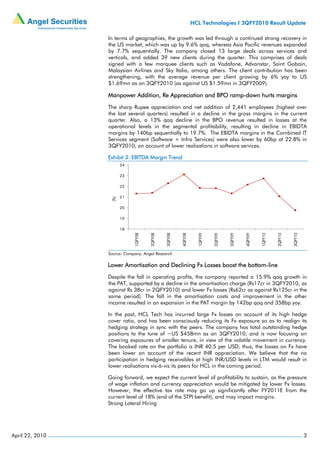 HCL Technologies I 3QFY2010 Result Update

                 In terms of geographies, the growth was led through a continued strong recovery in
                 the US market, which was up by 9.6% qoq, whereas Asia Pacific revenues expanded
                 by 7.7% sequentially. The company closed 13 large deals across services and
                 verticals, and added 39 new clients during the quarter. This comprises of deals
                 signed with a few marquee clients such as Vodafone, Advanstar, Saint Gobain,
                 Malaysian Airlines and Sky Italia, among others. The client contribution has been
                 strengthening, with the average revenue per client growing by 6% yoy to US
                 $1.69mn as on 3QFY2010 (as against US $1.59mn in 3QFY2009).

                 Manpower Addition, Re Appreciation and BPO ramp-down hurts margins
                 The sharp Rupee appreciation and net addition of 2,441 employees (highest over
                 the last several quarters) resulted in a decline in the gross margins in the current
                 quarter. Also, a 13% qoq decline in the BPO revenue resulted in losses at the
                 operational levels in the segmental profitability, resulting in decline in EBIDTA
                 margins by 140bp sequentially to 19.7%. The EBIDTA margins in the Combined IT
                 Services segment (Software + Infra Services) were also lower by 60bp at 22.8% in
                 3QFY2010, on account of lower realisations in software services.

                 Exhibit 3: EBITDA Margin Trend
                        24

                        23

                        22

                        21
                  (%)




                        20

                        19

                        18
                             1QFY08


                                      2QFY08


                                               3QFY08


                                                        4QFY08


                                                                   1QFY09


                                                                            2QFY09


                                                                                     3QFY09


                                                                                              4QFY09


                                                                                                       1QFY10


                                                                                                                2QFY10


                                                                                                                         3QFY10
                 Source: Company, Angel Research

                 Lower Amortisation and Declining Fx Losses boost the bottom-line
                 Despite the fall in operating profits, the company reported a 15.9% qoq growth in
                 the PAT, supported by a decline in the amortisation charge (Rs17cr in 3QFY2010, as
                 against Rs 38cr in 2QFY2010) and lower Fx losses (Rs62cr as against Rs125cr in the
                 same period). The fall in the amortisation costs and improvement in the other
                 income resulted in an expansion in the PAT margin by 142bp qoq and 358bp yoy.

                 In the past, HCL Tech has incurred large Fx losses on account of its high hedge
                 cover ratio, and has been consciously reducing its Fx exposure so as to realign its
                 hedging strategy in sync with the peers. The company has total outstanding hedge
                 positions to the tune of ~US $458mn as on 3QFY2010, and is now focusing on
                 covering exposures of smaller tenure, in view of the volatile movement in currency.
                 The booked rate on the portfolio is INR 40.5 per USD; thus, the losses on Fx have
                 been lower on account of the recent INR appreciation. We believe that the no
                 participation in hedging receivables at high INR/USD levels in LTM would result in
                 lower realisations vis-à-vis its peers for HCL in the coming period.

                 Going forward, we expect the current level of profitability to sustain, as the pressure
                 of wage inflation and currency appreciation would be mitigated by lower Fx losses.
                 However, the effective tax rate may go up significantly after FY2011E from the
                 current level of 18% (end of the STPI benefit), and may impact margins.
                 Strong Lateral Hiring




April 22, 2010                                                                                                                    3
 