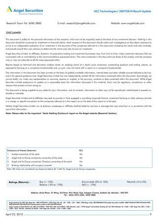 HCL Technologies I 3QFY2010 Result Update



Research Team Tel: 4040 3800                                       E-mail: research@angeltrade.com                                       Website: www.angeltrade.com


DISCLAIMER

This document is solely for the personal information of the recipient, and must not be singularly used as the basis of any investment decision. Nothing in this
document should be construed as investment or financial advice. Each recipient of this document should make such investigations as they deem necessary to
arrive at an independent evaluation of an investment in the securities of the companies referred to in this document (including the merits and risks involved),
and should consult their own advisors to determine the merits and risks of such an investment.

Angel Securities Limited, its affiliates, directors, its proprietary trading and investment businesses may, from time to time, make investment decisions that are
inconsistent with or contradictory to the recommendations expressed herein. The views contained in this document are those of the analyst, and the company
may or may not subscribe to all the views expressed within.

Reports based on technical and derivative analysis center on studying charts of a stock's price movement, outstanding positions and trading volume, as
opposed to focusing on a company's fundamentals and, as such, may not match with a report on a company's fundamentals.

The information in this document has been printed on the basis of publicly available information, internal data and other reliable sources believed to be true,
and is for general guidance only. Angel Securities Limited has not independently verified all the information contained within this document. Accordingly, we
cannot testify, nor make any representation or warranty, express or implied, to the accuracy, contents or data contained within this document. While Angel
Securities Limited endeavours to update on a reasonable basis the information discussed in this material, there may be regulatory, compliance, or other
reasons that prevent us from doing so.

This document is being supplied to you solely for your information, and its contents, information or data may not be reproduced, redistributed or passed on,
directly or indirectly.

Angel Securities Limited and its affiliates may seek to provide or have engaged in providing corporate finance, investment banking or other advisory services
in a merger or specific transaction to the companies referred to in this report, as on the date of this report or in the past.

Neither Angel Securities Limited, nor its directors, employees or affiliates shall be liable for any loss or damage that may arise from or in connection with the
use of this information.
Note: Please refer to the important `Stock Holding Disclosure' report on the Angel website (Research Section).




 Disclosure of Interest Statement                                                              HCL
 1.    Analyst ownership of the stock                                                           No
 2.    Angel and its Group companies ownership of the stock                                     No
 3.    Angel and its Group companies’ Directors ownership of the stock                          No
 4.    Broking relationship with company covered                                                No
 Note: We have not considered any Exposure below Rs 1 lakh for Angel and its Group companies.




                                Address: Acme Plaza, ‘A’ Wing, 3rd Floor, M.V. Road, Opp. Sangam Cinema, Andheri (E), Mumbai - 400 059.
                                                                    Tel : (022) 3952 4568 / 4040 3800



    Angel Broking Ltd: BSE Sebi Regn No : INB 010996539 / CDSL Regn No: IN - DP - CDSL - 234 - 2004 / PMS Regn Code: PM/INP000001546 Angel Securities Ltd:BSE: INB010994639/INF010994639 NSE:
    INB230994635/INF230994635 Membership numbers: BSE 028/NSE:09946
    Angel Capital & Debt Market Ltd: INB 231279838 / NSE FNO: INF 231279838 / NSE Member code -12798 Angel Commodities Broking (P) Ltd: MCX Member ID: 12685 / FMC Regn No: MCX / TCM /
    CORP / 0037 NCDEX : Member ID 00220 / FMC Regn No: NCDEX / TCM / CORP / 0302



April 22, 2010                                                                                                                                                                              9
 