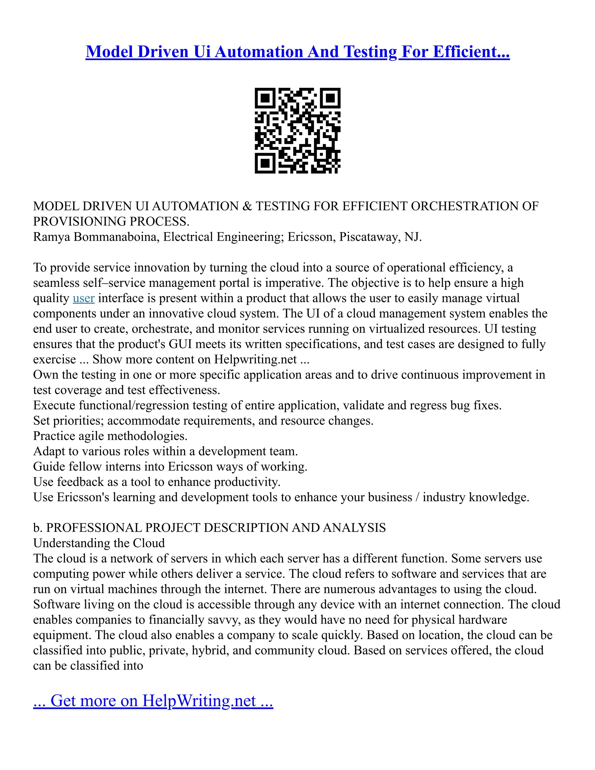 Model Driven Ui Automation And Testing For Efficient...
MODEL DRIVEN UI AUTOMATION & TESTING FOR EFFICIENT ORCHESTRATION OF
PROVISIONING PROCESS.
Ramya Bommanaboina, Electrical Engineering; Ericsson, Piscataway, NJ.
To provide service innovation by turning the cloud into a source of operational efficiency, a
seamless self–service management portal is imperative. The objective is to help ensure a high
quality user interface is present within a product that allows the user to easily manage virtual
components under an innovative cloud system. The UI of a cloud management system enables the
end user to create, orchestrate, and monitor services running on virtualized resources. UI testing
ensures that the product's GUI meets its written specifications, and test cases are designed to fully
exercise ... Show more content on Helpwriting.net ...
Own the testing in one or more specific application areas and to drive continuous improvement in
test coverage and test effectiveness.
Execute functional/regression testing of entire application, validate and regress bug fixes.
Set priorities; accommodate requirements, and resource changes.
Practice agile methodologies.
Adapt to various roles within a development team.
Guide fellow interns into Ericsson ways of working.
Use feedback as a tool to enhance productivity.
Use Ericsson's learning and development tools to enhance your business / industry knowledge.
b. PROFESSIONAL PROJECT DESCRIPTION AND ANALYSIS
Understanding the Cloud
The cloud is a network of servers in which each server has a different function. Some servers use
computing power while others deliver a service. The cloud refers to software and services that are
run on virtual machines through the internet. There are numerous advantages to using the cloud.
Software living on the cloud is accessible through any device with an internet connection. The cloud
enables companies to financially savvy, as they would have no need for physical hardware
equipment. The cloud also enables a company to scale quickly. Based on location, the cloud can be
classified into public, private, hybrid, and community cloud. Based on services offered, the cloud
can be classified into
... Get more on HelpWriting.net ...
 