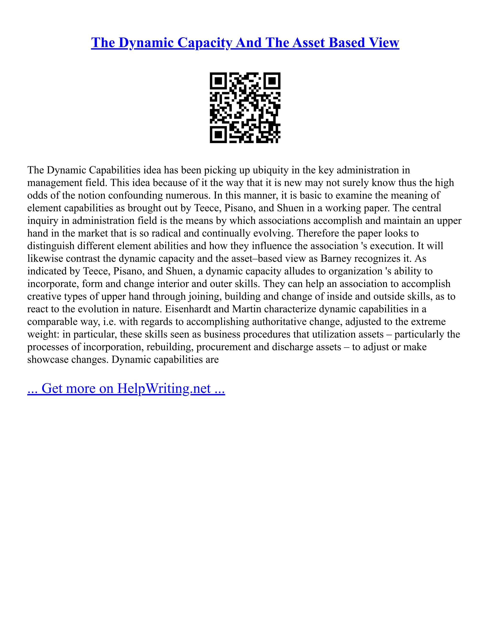 The Dynamic Capacity And The Asset Based View
The Dynamic Capabilities idea has been picking up ubiquity in the key administration in
management field. This idea because of it the way that it is new may not surely know thus the high
odds of the notion confounding numerous. In this manner, it is basic to examine the meaning of
element capabilities as brought out by Teece, Pisano, and Shuen in a working paper. The central
inquiry in administration field is the means by which associations accomplish and maintain an upper
hand in the market that is so radical and continually evolving. Therefore the paper looks to
distinguish different element abilities and how they influence the association 's execution. It will
likewise contrast the dynamic capacity and the asset–based view as Barney recognizes it. As
indicated by Teece, Pisano, and Shuen, a dynamic capacity alludes to organization 's ability to
incorporate, form and change interior and outer skills. They can help an association to accomplish
creative types of upper hand through joining, building and change of inside and outside skills, as to
react to the evolution in nature. Eisenhardt and Martin characterize dynamic capabilities in a
comparable way, i.e. with regards to accomplishing authoritative change, adjusted to the extreme
weight: in particular, these skills seen as business procedures that utilization assets – particularly the
processes of incorporation, rebuilding, procurement and discharge assets – to adjust or make
showcase changes. Dynamic capabilities are
... Get more on HelpWriting.net ...
 