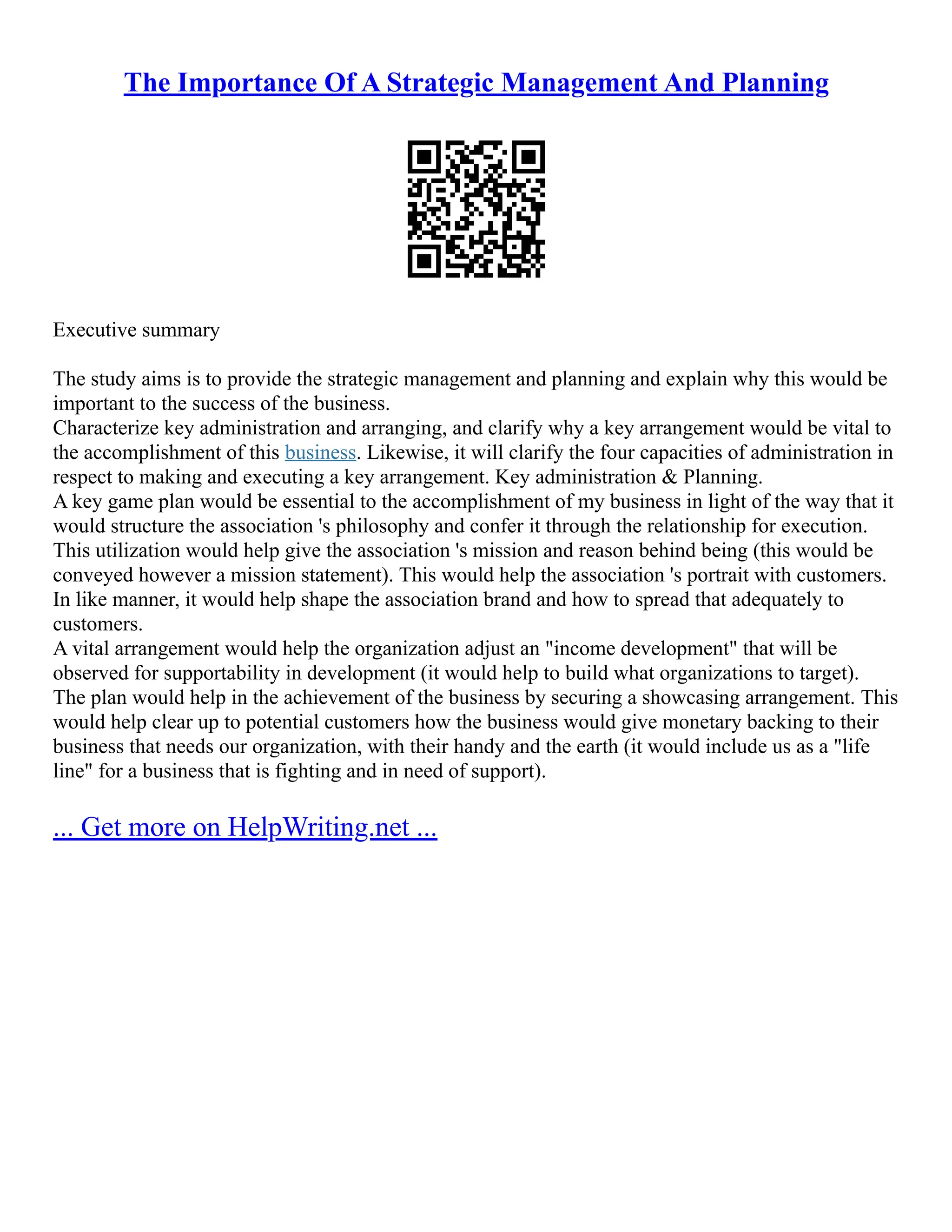 The Importance Of A Strategic Management And Planning
Executive summary
The study aims is to provide the strategic management and planning and explain why this would be
important to the success of the business.
Characterize key administration and arranging, and clarify why a key arrangement would be vital to
the accomplishment of this business. Likewise, it will clarify the four capacities of administration in
respect to making and executing a key arrangement. Key administration & Planning.
A key game plan would be essential to the accomplishment of my business in light of the way that it
would structure the association 's philosophy and confer it through the relationship for execution.
This utilization would help give the association 's mission and reason behind being (this would be
conveyed however a mission statement). This would help the association 's portrait with customers.
In like manner, it would help shape the association brand and how to spread that adequately to
customers.
A vital arrangement would help the organization adjust an "income development" that will be
observed for supportability in development (it would help to build what organizations to target).
The plan would help in the achievement of the business by securing a showcasing arrangement. This
would help clear up to potential customers how the business would give monetary backing to their
business that needs our organization, with their handy and the earth (it would include us as a "life
line" for a business that is fighting and in need of support).
... Get more on HelpWriting.net ...
 