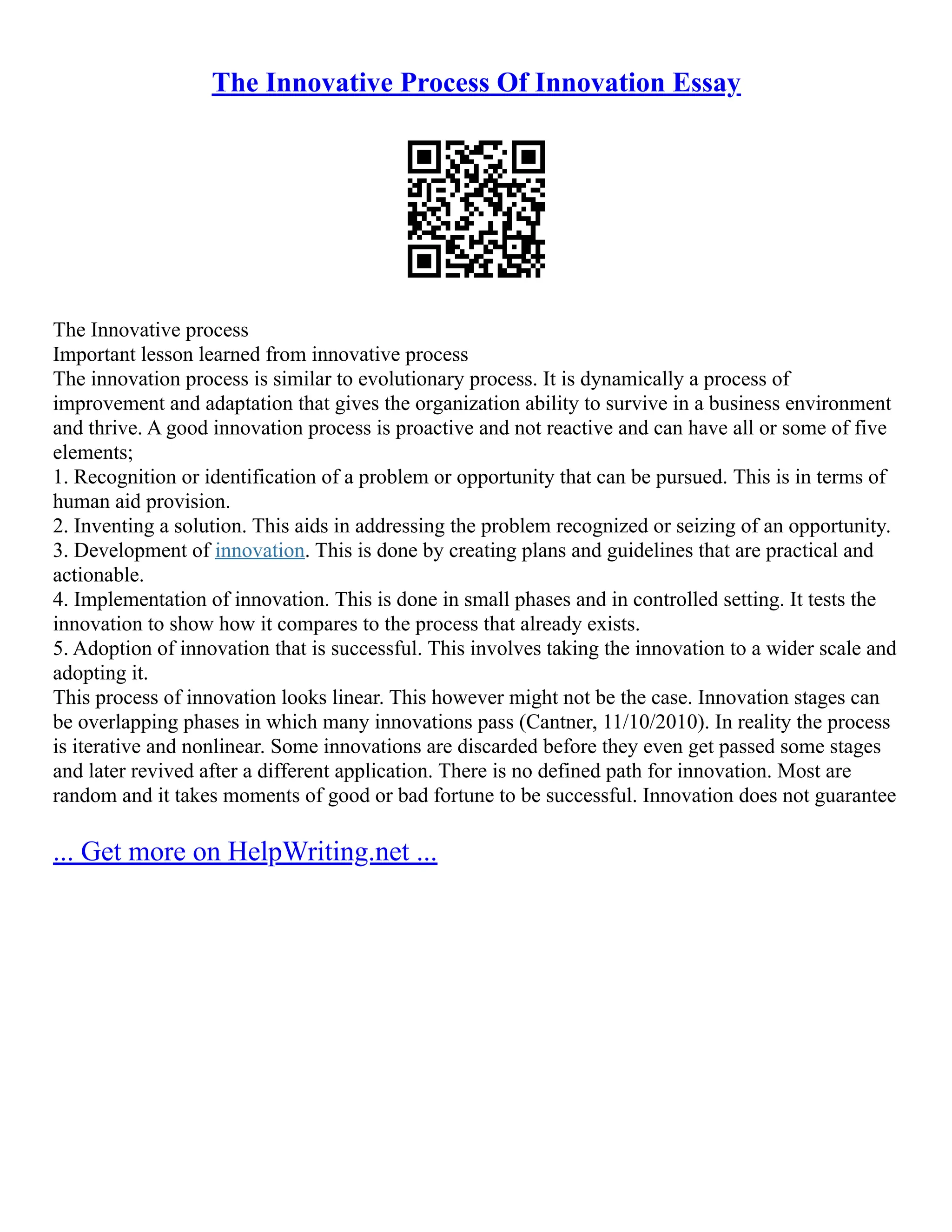 The Innovative Process Of Innovation Essay
The Innovative process
Important lesson learned from innovative process
The innovation process is similar to evolutionary process. It is dynamically a process of
improvement and adaptation that gives the organization ability to survive in a business environment
and thrive. A good innovation process is proactive and not reactive and can have all or some of five
elements;
1. Recognition or identification of a problem or opportunity that can be pursued. This is in terms of
human aid provision.
2. Inventing a solution. This aids in addressing the problem recognized or seizing of an opportunity.
3. Development of innovation. This is done by creating plans and guidelines that are practical and
actionable.
4. Implementation of innovation. This is done in small phases and in controlled setting. It tests the
innovation to show how it compares to the process that already exists.
5. Adoption of innovation that is successful. This involves taking the innovation to a wider scale and
adopting it.
This process of innovation looks linear. This however might not be the case. Innovation stages can
be overlapping phases in which many innovations pass (Cantner, 11/10/2010). In reality the process
is iterative and nonlinear. Some innovations are discarded before they even get passed some stages
and later revived after a different application. There is no defined path for innovation. Most are
random and it takes moments of good or bad fortune to be successful. Innovation does not guarantee
... Get more on HelpWriting.net ...
 