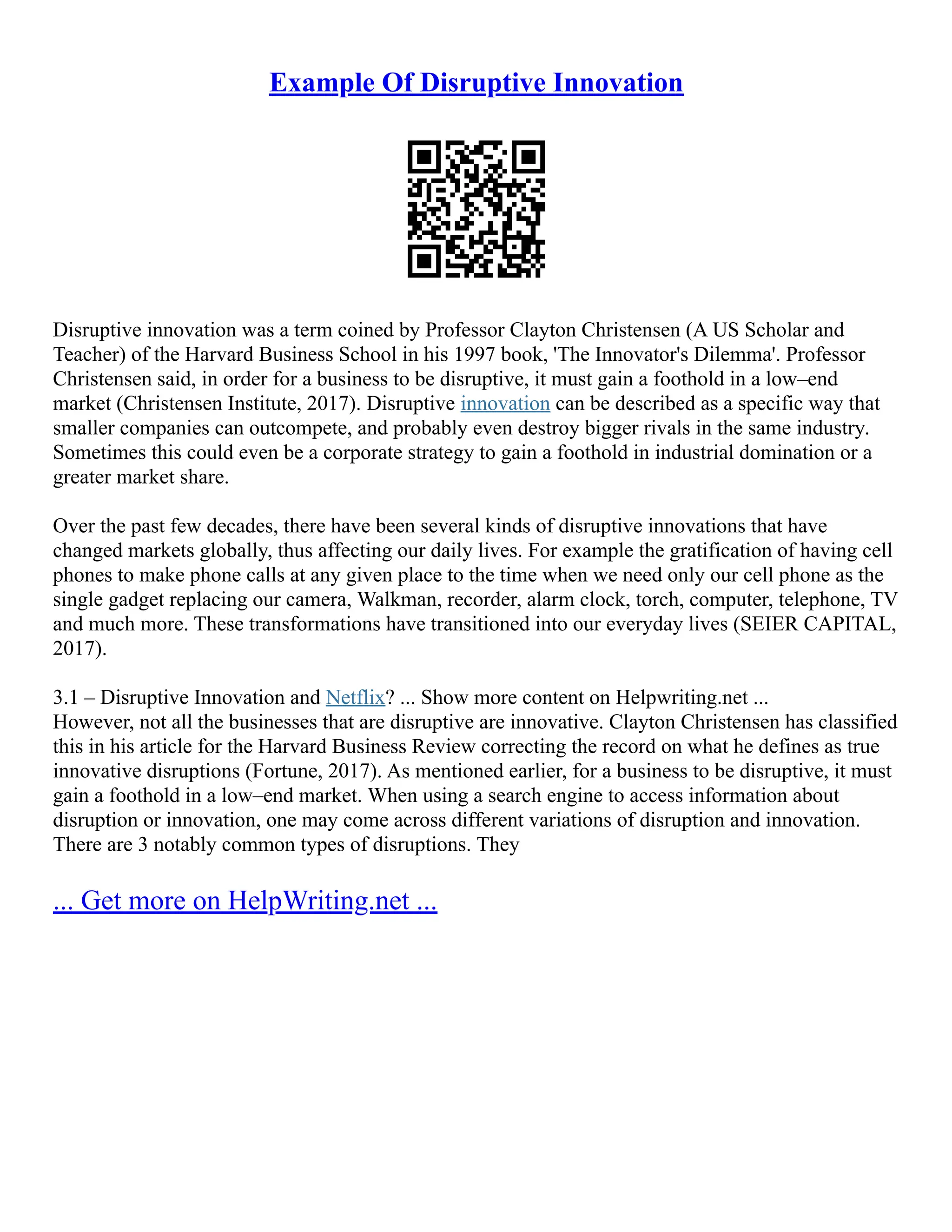 Example Of Disruptive Innovation
Disruptive innovation was a term coined by Professor Clayton Christensen (A US Scholar and
Teacher) of the Harvard Business School in his 1997 book, 'The Innovator's Dilemma'. Professor
Christensen said, in order for a business to be disruptive, it must gain a foothold in a low–end
market (Christensen Institute, 2017). Disruptive innovation can be described as a specific way that
smaller companies can outcompete, and probably even destroy bigger rivals in the same industry.
Sometimes this could even be a corporate strategy to gain a foothold in industrial domination or a
greater market share.
Over the past few decades, there have been several kinds of disruptive innovations that have
changed markets globally, thus affecting our daily lives. For example the gratification of having cell
phones to make phone calls at any given place to the time when we need only our cell phone as the
single gadget replacing our camera, Walkman, recorder, alarm clock, torch, computer, telephone, TV
and much more. These transformations have transitioned into our everyday lives (SEIER CAPITAL,
2017).
3.1 – Disruptive Innovation and Netflix? ... Show more content on Helpwriting.net ...
However, not all the businesses that are disruptive are innovative. Clayton Christensen has classified
this in his article for the Harvard Business Review correcting the record on what he defines as true
innovative disruptions (Fortune, 2017). As mentioned earlier, for a business to be disruptive, it must
gain a foothold in a low–end market. When using a search engine to access information about
disruption or innovation, one may come across different variations of disruption and innovation.
There are 3 notably common types of disruptions. They
... Get more on HelpWriting.net ...
 