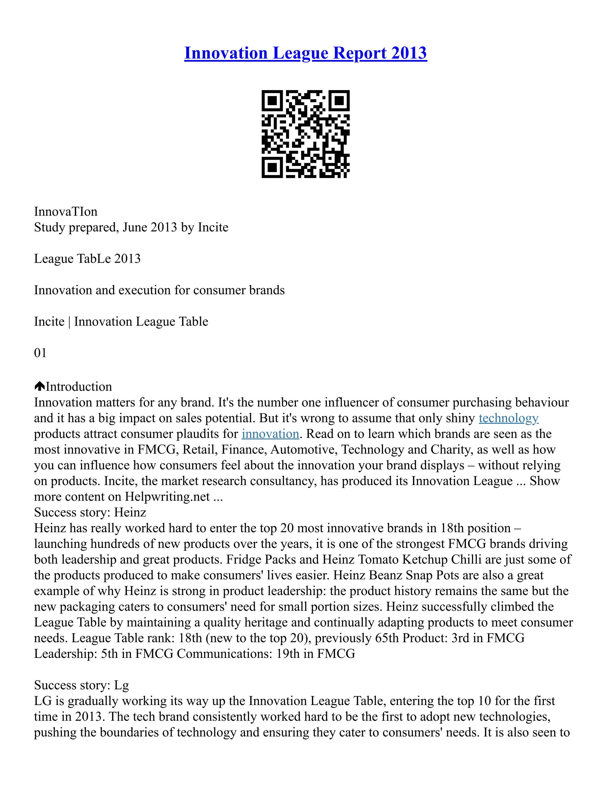 Innovation League Report 2013
InnovaTIon
Study prepared, June 2013 by Incite
League TabLe 2013
Innovation and execution for consumer brands
Incite | Innovation League Table
01
Introduction
Innovation matters for any brand. It's the number one influencer of consumer purchasing behaviour
and it has a big impact on sales potential. But it's wrong to assume that only shiny technology
products attract consumer plaudits for innovation. Read on to learn which brands are seen as the
most innovative in FMCG, Retail, Finance, Automotive, Technology and Charity, as well as how
you can influence how consumers feel about the innovation your brand displays – without relying
on products. Incite, the market research consultancy, has produced its Innovation League ... Show
more content on Helpwriting.net ...
Success story: Heinz
Heinz has really worked hard to enter the top 20 most innovative brands in 18th position –
launching hundreds of new products over the years, it is one of the strongest FMCG brands driving
both leadership and great products. Fridge Packs and Heinz Tomato Ketchup Chilli are just some of
the products produced to make consumers' lives easier. Heinz Beanz Snap Pots are also a great
example of why Heinz is strong in product leadership: the product history remains the same but the
new packaging caters to consumers' need for small portion sizes. Heinz successfully climbed the
League Table by maintaining a quality heritage and continually adapting products to meet consumer
needs. League Table rank: 18th (new to the top 20), previously 65th Product: 3rd in FMCG
Leadership: 5th in FMCG Communications: 19th in FMCG
Success story: Lg
LG is gradually working its way up the Innovation League Table, entering the top 10 for the first
time in 2013. The tech brand consistently worked hard to be the first to adopt new technologies,
pushing the boundaries of technology and ensuring they cater to consumers' needs. It is also seen to
 