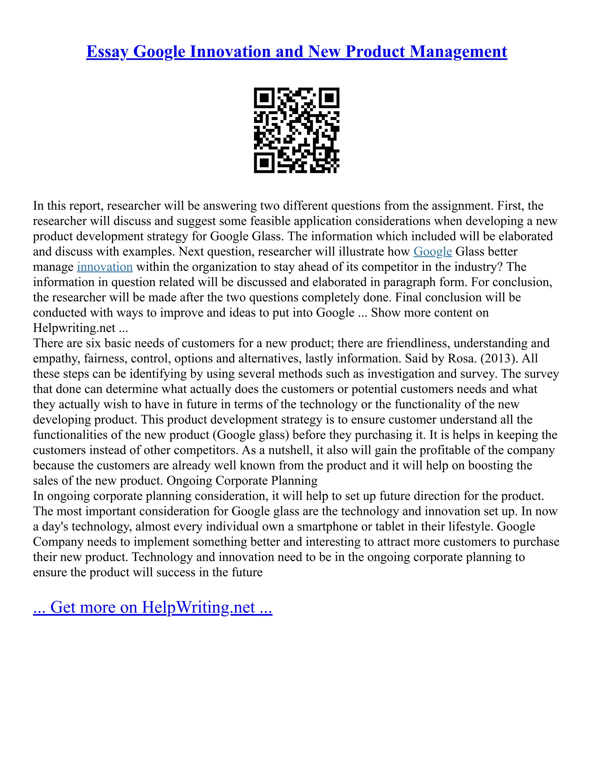 Essay Google Innovation and New Product Management
In this report, researcher will be answering two different questions from the assignment. First, the
researcher will discuss and suggest some feasible application considerations when developing a new
product development strategy for Google Glass. The information which included will be elaborated
and discuss with examples. Next question, researcher will illustrate how Google Glass better
manage innovation within the organization to stay ahead of its competitor in the industry? The
information in question related will be discussed and elaborated in paragraph form. For conclusion,
the researcher will be made after the two questions completely done. Final conclusion will be
conducted with ways to improve and ideas to put into Google ... Show more content on
Helpwriting.net ...
There are six basic needs of customers for a new product; there are friendliness, understanding and
empathy, fairness, control, options and alternatives, lastly information. Said by Rosa. (2013). All
these steps can be identifying by using several methods such as investigation and survey. The survey
that done can determine what actually does the customers or potential customers needs and what
they actually wish to have in future in terms of the technology or the functionality of the new
developing product. This product development strategy is to ensure customer understand all the
functionalities of the new product (Google glass) before they purchasing it. It is helps in keeping the
customers instead of other competitors. As a nutshell, it also will gain the profitable of the company
because the customers are already well known from the product and it will help on boosting the
sales of the new product. Ongoing Corporate Planning
In ongoing corporate planning consideration, it will help to set up future direction for the product.
The most important consideration for Google glass are the technology and innovation set up. In now
a day's technology, almost every individual own a smartphone or tablet in their lifestyle. Google
Company needs to implement something better and interesting to attract more customers to purchase
their new product. Technology and innovation need to be in the ongoing corporate planning to
ensure the product will success in the future
... Get more on HelpWriting.net ...
 