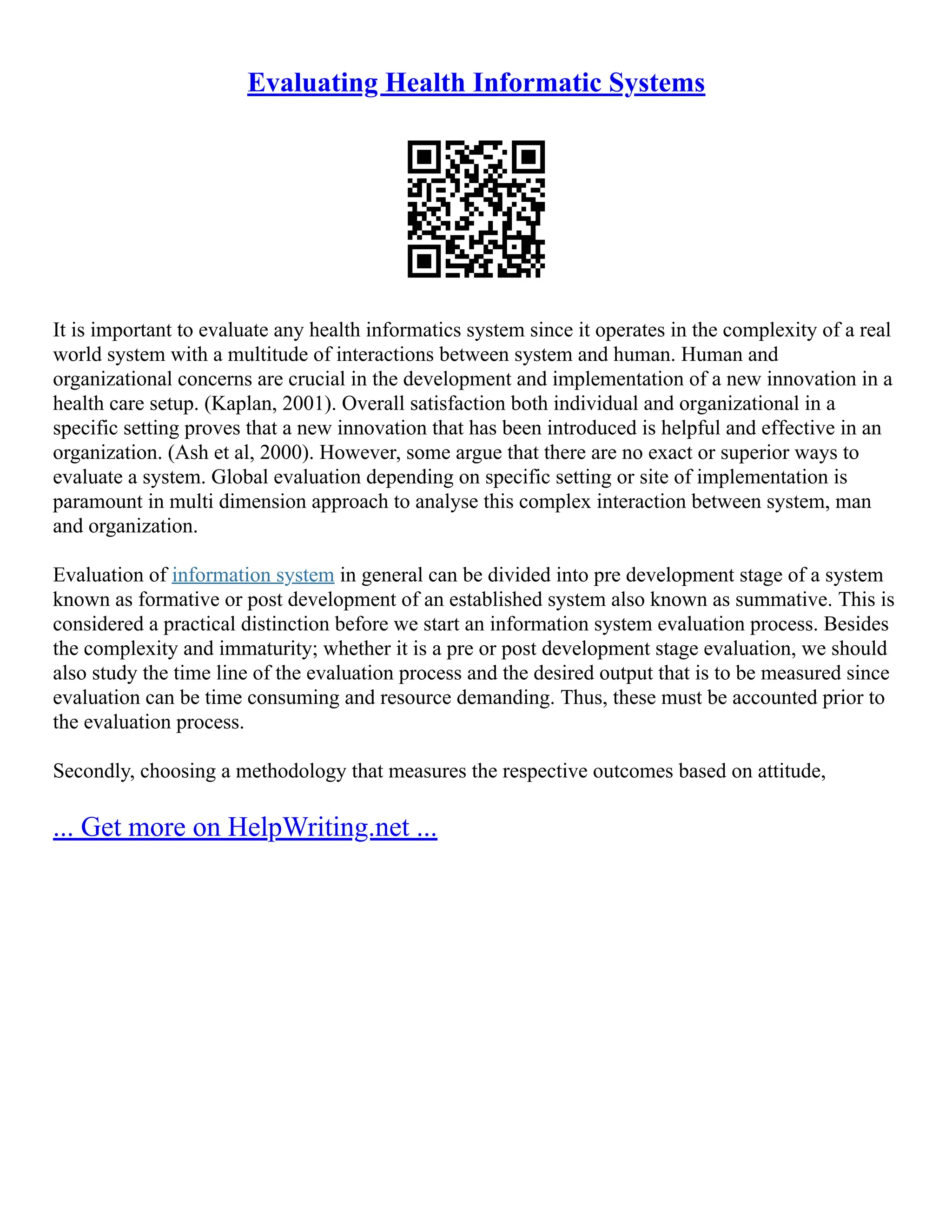 Evaluating Health Informatic Systems
It is important to evaluate any health informatics system since it operates in the complexity of a real
world system with a multitude of interactions between system and human. Human and
organizational concerns are crucial in the development and implementation of a new innovation in a
health care setup. (Kaplan, 2001). Overall satisfaction both individual and organizational in a
specific setting proves that a new innovation that has been introduced is helpful and effective in an
organization. (Ash et al, 2000). However, some argue that there are no exact or superior ways to
evaluate a system. Global evaluation depending on specific setting or site of implementation is
paramount in multi dimension approach to analyse this complex interaction between system, man
and organization.
Evaluation of information system in general can be divided into pre development stage of a system
known as formative or post development of an established system also known as summative. This is
considered a practical distinction before we start an information system evaluation process. Besides
the complexity and immaturity; whether it is a pre or post development stage evaluation, we should
also study the time line of the evaluation process and the desired output that is to be measured since
evaluation can be time consuming and resource demanding. Thus, these must be accounted prior to
the evaluation process.
Secondly, choosing a methodology that measures the respective outcomes based on attitude,
... Get more on HelpWriting.net ...
 