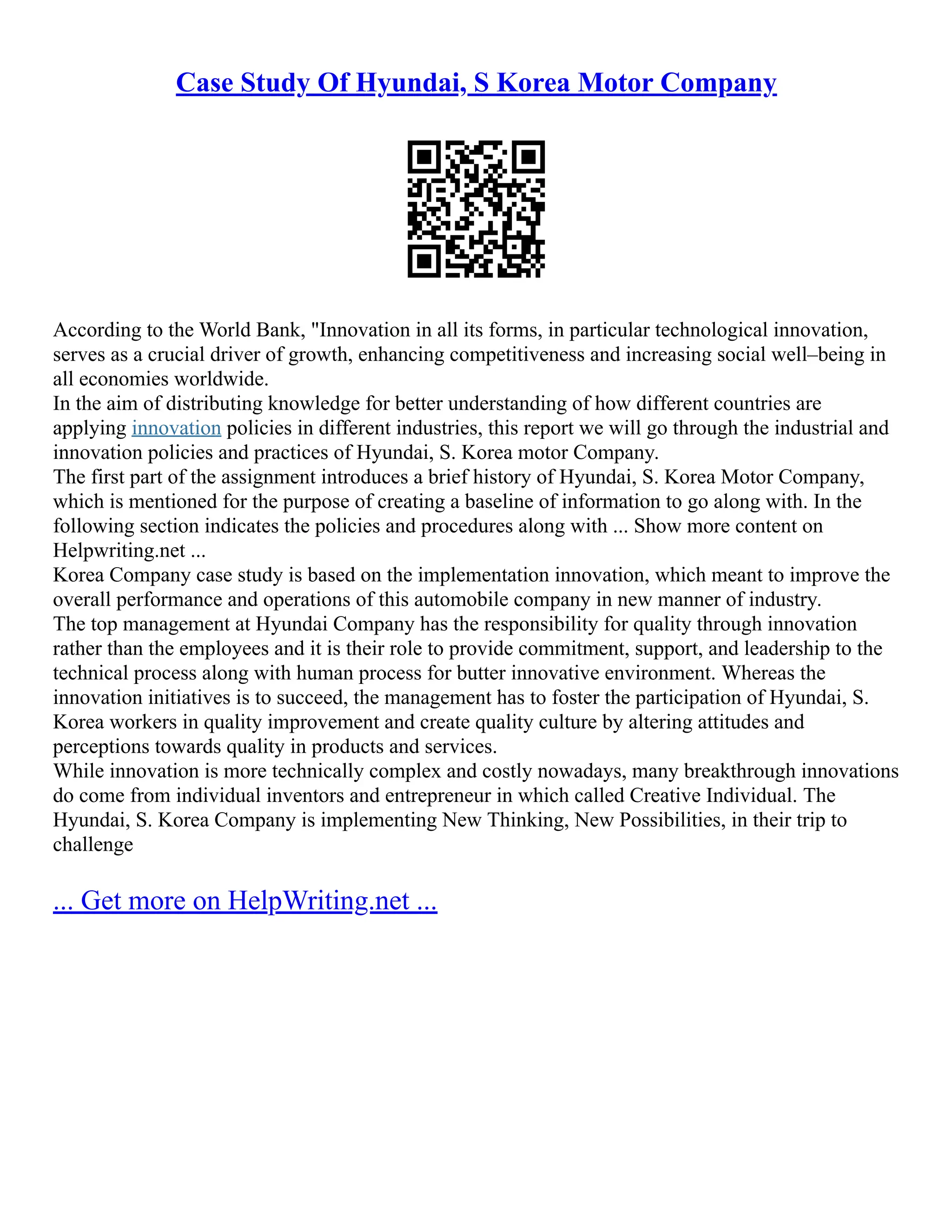 Case Study Of Hyundai, S Korea Motor Company
According to the World Bank, "Innovation in all its forms, in particular technological innovation,
serves as a crucial driver of growth, enhancing competitiveness and increasing social well–being in
all economies worldwide.
In the aim of distributing knowledge for better understanding of how different countries are
applying innovation policies in different industries, this report we will go through the industrial and
innovation policies and practices of Hyundai, S. Korea motor Company.
The first part of the assignment introduces a brief history of Hyundai, S. Korea Motor Company,
which is mentioned for the purpose of creating a baseline of information to go along with. In the
following section indicates the policies and procedures along with ... Show more content on
Helpwriting.net ...
Korea Company case study is based on the implementation innovation, which meant to improve the
overall performance and operations of this automobile company in new manner of industry.
The top management at Hyundai Company has the responsibility for quality through innovation
rather than the employees and it is their role to provide commitment, support, and leadership to the
technical process along with human process for butter innovative environment. Whereas the
innovation initiatives is to succeed, the management has to foster the participation of Hyundai, S.
Korea workers in quality improvement and create quality culture by altering attitudes and
perceptions towards quality in products and services.
While innovation is more technically complex and costly nowadays, many breakthrough innovations
do come from individual inventors and entrepreneur in which called Creative Individual. The
Hyundai, S. Korea Company is implementing New Thinking, New Possibilities, in their trip to
challenge
... Get more on HelpWriting.net ...
 