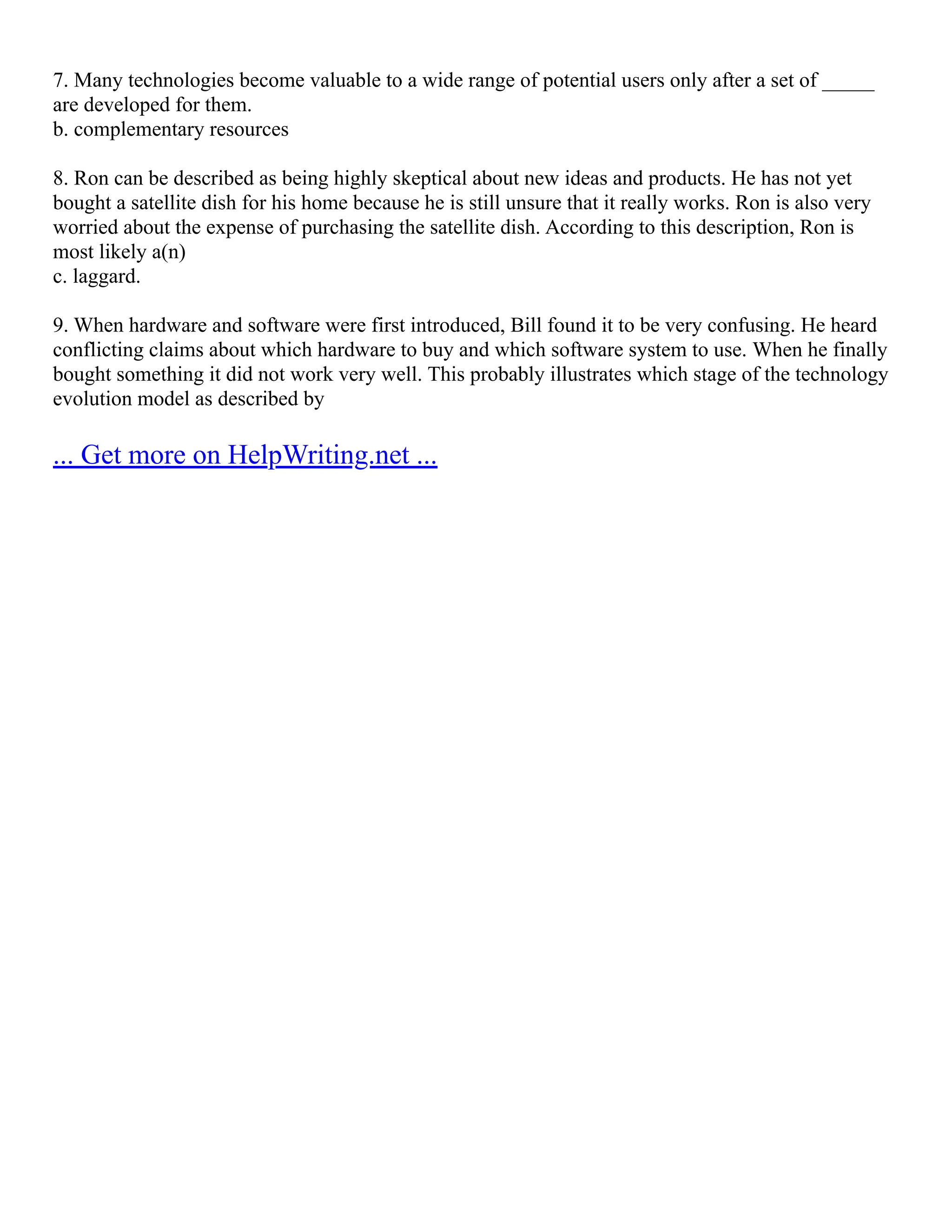 7. Many technologies become valuable to a wide range of potential users only after a set of _____
are developed for them.
b. complementary resources
8. Ron can be described as being highly skeptical about new ideas and products. He has not yet
bought a satellite dish for his home because he is still unsure that it really works. Ron is also very
worried about the expense of purchasing the satellite dish. According to this description, Ron is
most likely a(n)
c. laggard.
9. When hardware and software were first introduced, Bill found it to be very confusing. He heard
conflicting claims about which hardware to buy and which software system to use. When he finally
bought something it did not work very well. This probably illustrates which stage of the technology
evolution model as described by
... Get more on HelpWriting.net ...
 