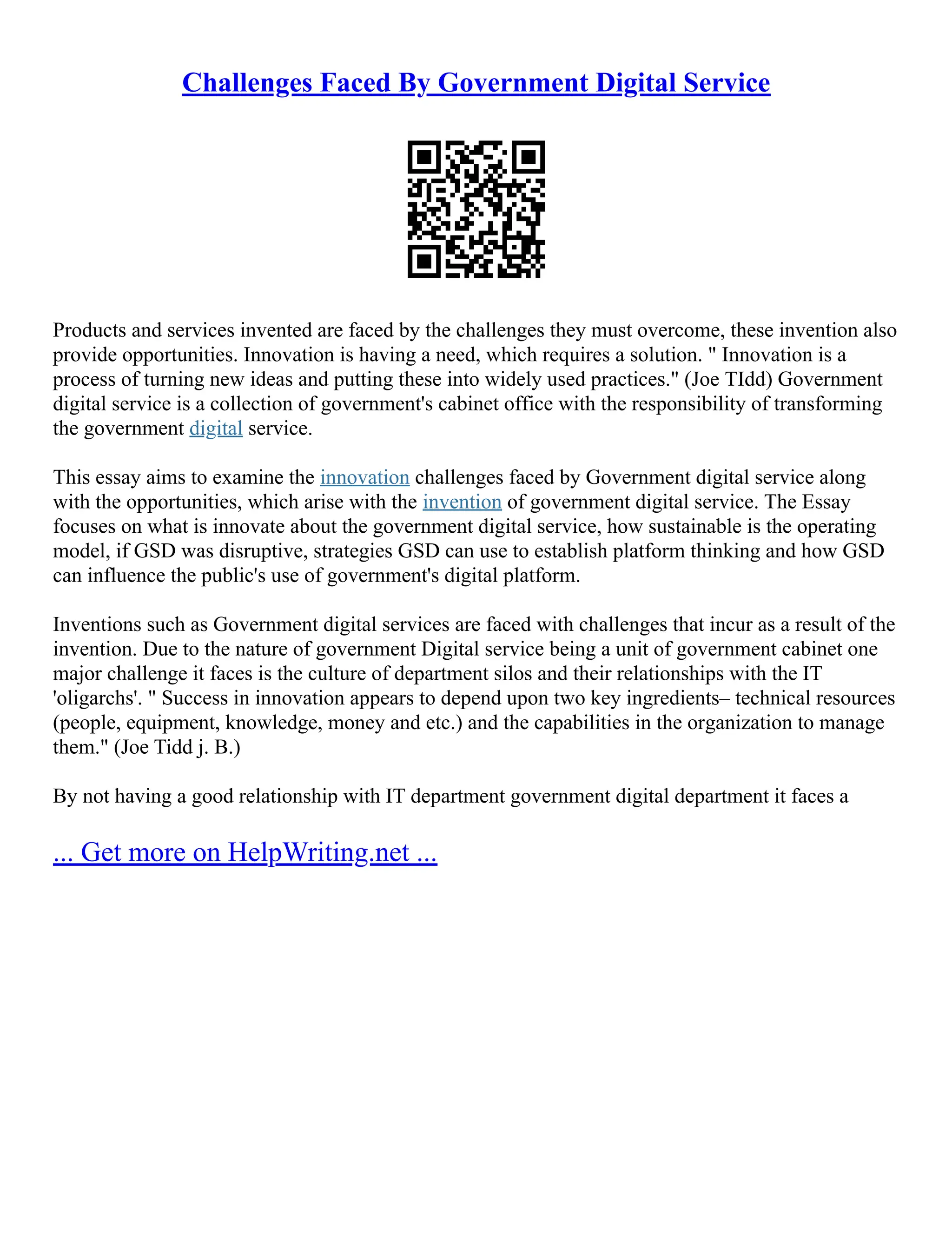 Challenges Faced By Government Digital Service
Products and services invented are faced by the challenges they must overcome, these invention also
provide opportunities. Innovation is having a need, which requires a solution. " Innovation is a
process of turning new ideas and putting these into widely used practices." (Joe TIdd) Government
digital service is a collection of government's cabinet office with the responsibility of transforming
the government digital service.
This essay aims to examine the innovation challenges faced by Government digital service along
with the opportunities, which arise with the invention of government digital service. The Essay
focuses on what is innovate about the government digital service, how sustainable is the operating
model, if GSD was disruptive, strategies GSD can use to establish platform thinking and how GSD
can influence the public's use of government's digital platform.
Inventions such as Government digital services are faced with challenges that incur as a result of the
invention. Due to the nature of government Digital service being a unit of government cabinet one
major challenge it faces is the culture of department silos and their relationships with the IT
'oligarchs'. " Success in innovation appears to depend upon two key ingredients– technical resources
(people, equipment, knowledge, money and etc.) and the capabilities in the organization to manage
them." (Joe Tidd j. B.)
By not having a good relationship with IT department government digital department it faces a
... Get more on HelpWriting.net ...
 