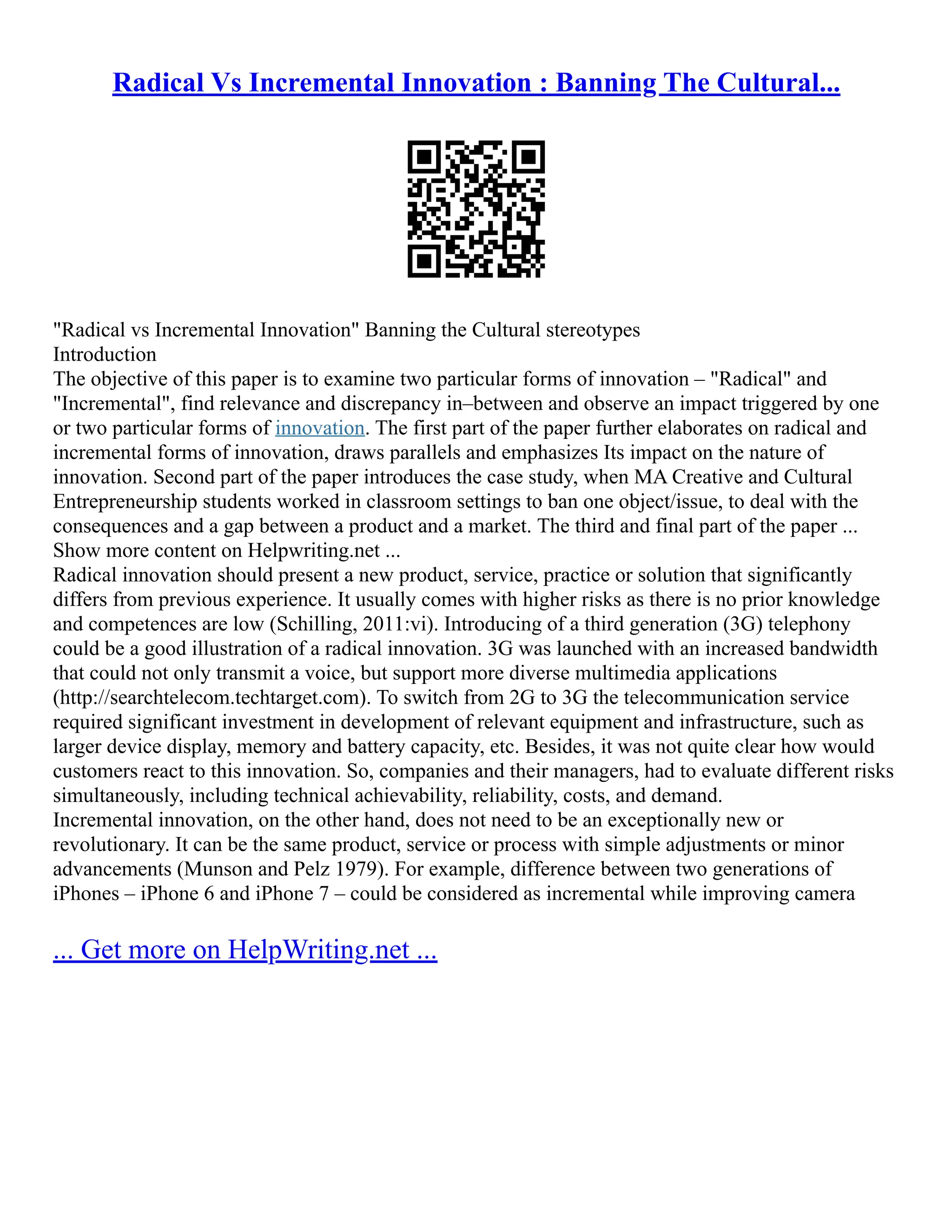 Radical Vs Incremental Innovation : Banning The Cultural...
"Radical vs Incremental Innovation" Banning the Cultural stereotypes
Introduction
The objective of this paper is to examine two particular forms of innovation – "Radical" and
"Incremental", find relevance and discrepancy in–between and observe an impact triggered by one
or two particular forms of innovation. The first part of the paper further elaborates on radical and
incremental forms of innovation, draws parallels and emphasizes Its impact on the nature of
innovation. Second part of the paper introduces the case study, when MA Creative and Cultural
Entrepreneurship students worked in classroom settings to ban one object/issue, to deal with the
consequences and a gap between a product and a market. The third and final part of the paper ...
Show more content on Helpwriting.net ...
Radical innovation should present a new product, service, practice or solution that significantly
differs from previous experience. It usually comes with higher risks as there is no prior knowledge
and competences are low (Schilling, 2011:vi). Introducing of a third generation (3G) telephony
could be a good illustration of a radical innovation. 3G was launched with an increased bandwidth
that could not only transmit a voice, but support more diverse multimedia applications
(http://searchtelecom.techtarget.com). To switch from 2G to 3G the telecommunication service
required significant investment in development of relevant equipment and infrastructure, such as
larger device display, memory and battery capacity, etc. Besides, it was not quite clear how would
customers react to this innovation. So, companies and their managers, had to evaluate different risks
simultaneously, including technical achievability, reliability, costs, and demand.
Incremental innovation, on the other hand, does not need to be an exceptionally new or
revolutionary. It can be the same product, service or process with simple adjustments or minor
advancements (Munson and Pelz 1979). For example, difference between two generations of
iPhones – iPhone 6 and iPhone 7 – could be considered as incremental while improving camera
... Get more on HelpWriting.net ...
 