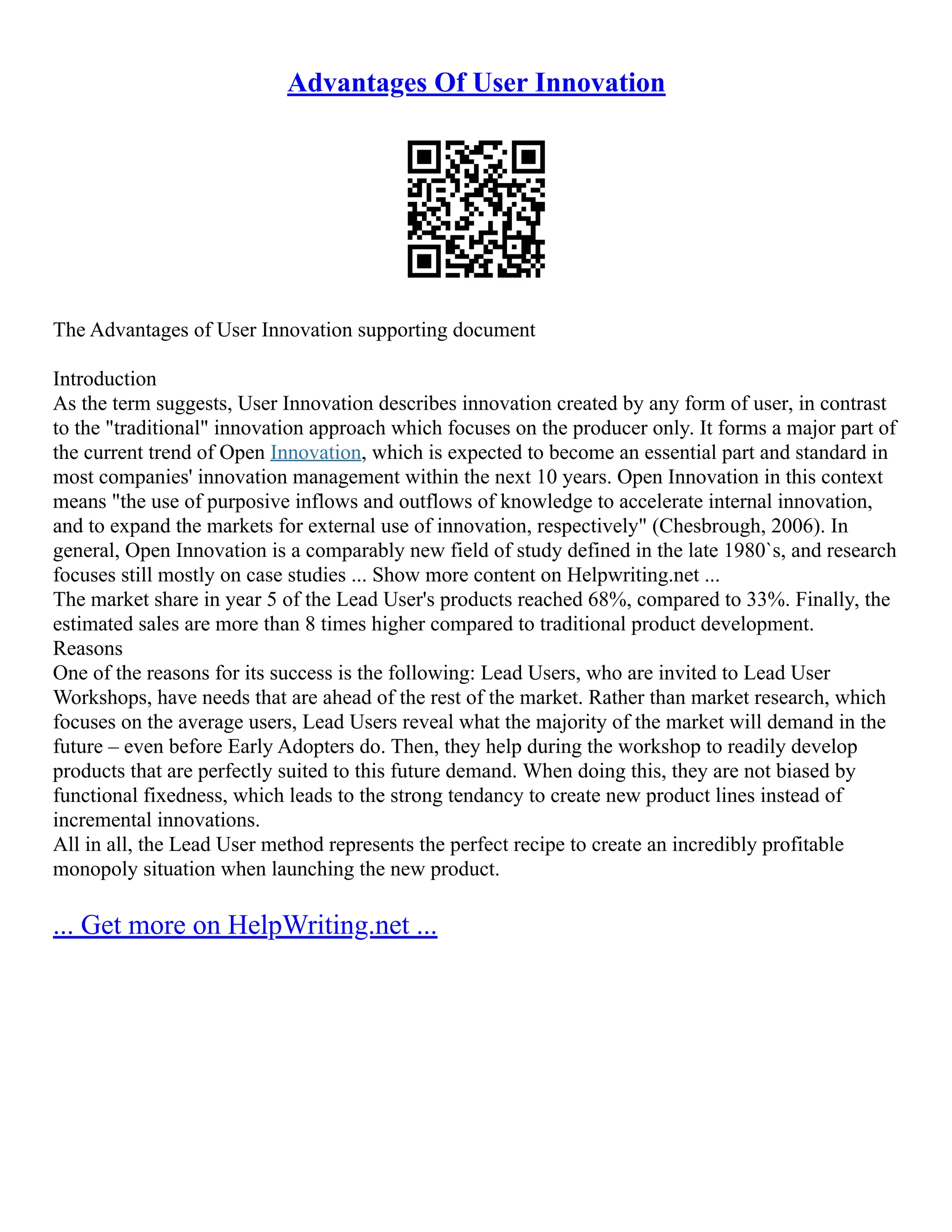 Advantages Of User Innovation
The Advantages of User Innovation supporting document
Introduction
As the term suggests, User Innovation describes innovation created by any form of user, in contrast
to the "traditional" innovation approach which focuses on the producer only. It forms a major part of
the current trend of Open Innovation, which is expected to become an essential part and standard in
most companies' innovation management within the next 10 years. Open Innovation in this context
means "the use of purposive inflows and outflows of knowledge to accelerate internal innovation,
and to expand the markets for external use of innovation, respectively" (Chesbrough, 2006). In
general, Open Innovation is a comparably new field of study defined in the late 1980`s, and research
focuses still mostly on case studies ... Show more content on Helpwriting.net ...
The market share in year 5 of the Lead User's products reached 68%, compared to 33%. Finally, the
estimated sales are more than 8 times higher compared to traditional product development.
Reasons
One of the reasons for its success is the following: Lead Users, who are invited to Lead User
Workshops, have needs that are ahead of the rest of the market. Rather than market research, which
focuses on the average users, Lead Users reveal what the majority of the market will demand in the
future – even before Early Adopters do. Then, they help during the workshop to readily develop
products that are perfectly suited to this future demand. When doing this, they are not biased by
functional fixedness, which leads to the strong tendancy to create new product lines instead of
incremental innovations.
All in all, the Lead User method represents the perfect recipe to create an incredibly profitable
monopoly situation when launching the new product.
... Get more on HelpWriting.net ...
 