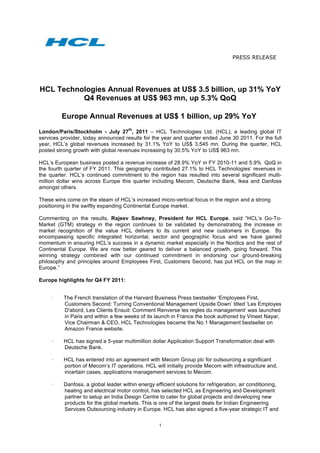 PRESS RELEASE



	
  
  HCL Technologies Annual Revenues at US$ 3.5 billion, up 31% YoY
            Q4 Revenues at US$ 963 mn, up 5.3% QoQ

         Europe Annual Revenues at US$ 1 billion, up 29% YoY
                                      th
London/Paris/Stockholm - July 27 , 2011 – HCL Technologies Ltd. (HCL), a leading global IT
services provider, today announced results for the year and quarter ended June 30 2011. For the full
year, HCL’s global revenues increased by 31.1% YoY to US$ 3,545 mn. During the quarter, HCL
posted strong growth with global revenues increasing by 30.5% YoY to US$ 963 mn.

HCL’s European business posted a revenue increase of 28.9% YoY in FY 2010-11 and 5.9% QoQ in
the fourth quarter of FY 2011. This geography contributed 27.1% to HCL Technologies’ revenues in
the quarter. HCL’s continued commitment to the region has resulted into several significant multi-
million dollar wins across Europe this quarter including Mecom, Deutsche Bank, Ikea and Danfoss
amongst others.

These wins come on the steam of HCL’s increased micro-vertical focus in the region and a strong
positioning in the swiftly expanding Continental Europe market.

Commenting on the results, Rajeev Sawhney, President for HCL Europe, said “HCL’s Go-To-
Market (GTM) strategy in the region continues to be validated by demonstrating the increase in
market recognition of the value HCL delivers to its current and new customers in Europe. By
encompassing specific integrated horizontal, sector and geographic focus and we have gained
momentum in ensuring HCL’s success in a dynamic market especially in the Nordics and the rest of
Continental Europe. We are now better geared to deliver a balanced growth, going forward. This
winning strategy combined with our continued commitment in endorsing our ground-breaking
philosophy and principles around Employees First, Customers Second, has put HCL on the map in
Europe.”

Europe highlights for Q4 FY 2011:


     ·    The French translation of the Harvard Business Press bestseller ‘Employees First,
          Customers Second: Turning Conventional Management Upside Down’ titled ‘Les Employes
          D'abord, Les Clients Ensuit: Comment Renverse les regles du management’ was launched
          in Paris and within a few weeks of its launch in France the book authored by Vineet Nayar,
          Vice Chairman & CEO, HCL Technologies became the No.1 Management bestseller on
          Amazon France website.

     ·    HCL has signed a 5-year multimillion dollar Application Support Transformation deal with
          Deutsche Bank.

     ·    HCL has entered into an agreement with Mecom Group plc for outsourcing a significant
          portion of Mecom’s IT operations. HCL will initially provide Mecom with infrastructure and,
          incertain cases, applications management services to Mecom.

     ·    Danfoss, a global leader within energy efficient solutions for refrigeration, air conditioning,
          heating and electrical motor control, has selected HCL as Engineering and Development
          partner to setup an India Design Centre to cater for global projects and developing new
          products for the global markets. This is one of the largest deals for Indian Engineering
          Services Outsourcing industry in Europe. HCL has also signed a five-year strategic IT and

                                                    1
 