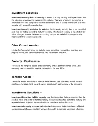 Investment Securities –
Investment security held to maturity is a debt or equity security that is purchased with
the intention of holding the investment to maturity. This type of security is reported at
amortized cost on a company's financial statements and is usually in the form of a debt
security with a specific maturity date.
Investment security available for sale is a debt or equity security that is not classified
as a held-for-trading or held-to-maturity security. This type of security is reported at fair
value; changes in value between accounting periods are included in comprehensive
income until the securities are sold.
Other Current Assets-
It is the firm's assets that do not include cash, securities, receivables, inventory and
prepaid assets, and can be convertible into cash within one year.
Property , Equipments-
These are the Tangible assets of the company and as per the balance sheet , the
company has increased its tangible net worth in the year 2014.
Tangible Assets-
These are assets which are in physical form and includes both fixed assets such as
machinery, furniture, land etc.and current assets such as inventory of the company.
Investments Securities –
Investment Securities held to maturity are debt securities that management has the
positive intent and ability to hold to maturity. Securities classified as held to maturity are
reported at cost, adjusted for amortization of premiums and of discounts.
Investments in equity investee indicates the investments in joint ventures, affiliated
companies and alliances in which we have the ability to exercise significant influence,
 