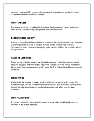 generally represented by common stock ownership or partnership equity of at least
20 percent but not more than 50 percent.
Other Assets-
The assets which are not included in the above fixed assets and current assets are
other assets.It includes Prepaid expenses and accrued income.
Stockholders Equity-
It is that portion of the balance sheet that represents the capital received from investors
in exchange for stock (paid-in capital), donated capital and retained earnings.
Stockholders' equity represents the equity stake currently held on the books by a firm's
equity investors..
Current Liabillties-
These are the obligations which are due within one year. It includes short term debt,
accounts payables and other debts. As per the balance sheet the current liabilities of
the company has been increased which means the financial position of the company is
not sound.
Borrowings-
It is basically the amount of money which is a loan to the company. It includes Short
term borrowings such as short term loans taken for less than 12months and long term
borrowings such as debentures, bonds or loans which are taken for more than
12months.
Other Liabilities-
It includes outstanding expenses of the company and other liabilities which ae not
recorded in the current liabiltites.
 