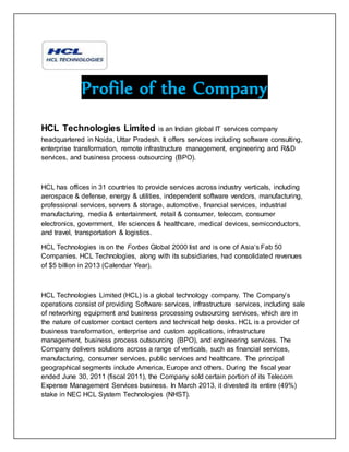 Profile of the Company
HCL Technologies Limited is an Indian global IT services company
headquartered in Noida, Uttar Pradesh. It offers services including software consulting,
enterprise transformation, remote infrastructure management, engineering and R&D
services, and business process outsourcing (BPO).
HCL has offices in 31 countries to provide services across industry verticals, including
aerospace & defense, energy & utilities, independent software vendors, manufacturing,
professional services, servers & storage, automotive, financial services, industrial
manufacturing, media & entertainment, retail & consumer, telecom, consumer
electronics, government, life sciences & healthcare, medical devices, semiconductors,
and travel, transportation & logistics.
HCL Technologies is on the Forbes Global 2000 list and is one of Asia’s Fab 50
Companies. HCL Technologies, along with its subsidiaries, had consolidated revenues
of $5 billion in 2013 (Calendar Year).
HCL Technologies Limited (HCL) is a global technology company. The Company’s
operations consist of providing Software services, infrastructure services, including sale
of networking equipment and business processing outsourcing services, which are in
the nature of customer contact centers and technical help desks. HCL is a provider of
business transformation, enterprise and custom applications, infrastructure
management, business process outsourcing (BPO), and engineering services. The
Company delivers solutions across a range of verticals, such as financial services,
manufacturing, consumer services, public services and healthcare. The principal
geographical segments include America, Europe and others. During the fiscal year
ended June 30, 2011 (fiscal 2011), the Company sold certain portion of its Telecom
Expense Management Services business. In March 2013, it divested its entire (49%)
stake in NEC HCL System Technologies (NHST).
 