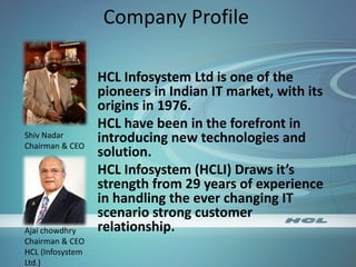 Company Profile
HCL Infosystem Ltd is one of the
pioneers in Indian IT market, with its
origins in 1976.
HCL have been in the forefront in
introducing new technologies and
solution.
HCL Infosystem (HCLI) Draws it’s
strength from 29 years of experience
in handling the ever changing IT
scenario strong customer
relationship.
Shiv Nadar
Chairman & CEO
Ajai chowdhry
Chairman & CEO
HCL (Infosystem
Ltd.)
 