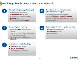 5 Mega Trends that you need to be aware of

     Clients looking at output not Input               Transformation is in the interface
1     From procurement-led to
                                                   2   of multiple technologies
       business benefit-led buy                        Technology will lead strategy to
      From best efforts to Integrated                 increase business competitiveness
       solution buy                                    (Digital, Pro-activity, High volume, new
      From relationships to value                     consumer etc.)



     Complexity is increasing                          From global delivery to global business
3     Application skill landscape will
                                                   4    Social responsiveness
       change                                           Emerging markets
       (Cloud, BI, SOA, Lean, Virtualizatio             Protectionism
       n, Enterprise solutions)
      Pyramid models will become
       obsolete


     Innovation moves to the Edge
5      Mobile Phones vs. PCs
       Social networking
        technologies dominating




                                              13
 