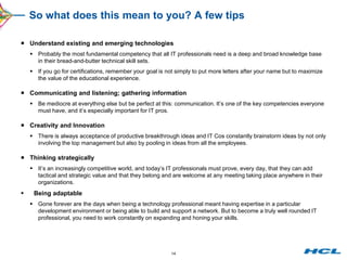 So what does this mean to you? A few tips

 Understand existing and emerging technologies
     Probably the most fundamental competency that all IT professionals need is a deep and broad knowledge base
      in their bread-and-butter technical skill sets.
     If you go for certifications, remember your goal is not simply to put more letters after your name but to maximize
      the value of the educational experience.

 Communicating and listening; gathering information
     Be mediocre at everything else but be perfect at this: communication. It’s one of the key competencies everyone
      must have, and it’s especially important for IT pros.

 Creativity and Innovation
     There is always acceptance of productive breakthrough ideas and IT Cos constantly brainstorm ideas by not only
      involving the top management but also by pooling in ideas from all the employees.

 Thinking strategically
     It’s an increasingly competitive world, and today’s IT professionals must prove, every day, that they can add
      tactical and strategic value and that they belong and are welcome at any meeting taking place anywhere in their
      organizations.
    Being adaptable
     Gone forever are the days when being a technology professional meant having expertise in a particular
      development environment or being able to build and support a network. But to become a truly well rounded IT
      professional, you need to work constantly on expanding and honing your skills.




                                                            14
 