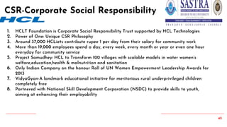 43
1. HCLT Foundation is Corporate Social Responsibility Trust supported by HCL Technologies
2. Power of One: Unique CSR Philosophy
3. Around 37,000 HCLiets contribute rupee 1 per day from their salary for community work
4. More than 19,000 employees spend a day, every week, every month or year or even one hour
everyday for community service
5. Project Samudhey: HCL to Transform 100 villages with scalable models in water women’s
welfare,education,health & malnutrition and sanitation
6. Only Indian Company on the honour Roll of UN Women Empowerment Leadership Awards for
2013
7. VidyaGyan-A landmark educational initiative for meritorious rural underprivileged children
completely free
8. Partnered with National Skill Development Corporation (NSDC) to provide skills to youth,
aiming at enhancing their employability
CSR-Corporate Social Responsibility
 