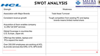 46
SWOT ANALYSIS
Strength Weakness
Association with Major Brands Total Asset Turnover
Consistent revenue growth Tough competition from existing PC and laptop
brands means limited market share
Acquisition of Axon enables company
to offer full SAP services
Global Coverage in countries like
U.S, Europe, Japan etc
Offerings like tablets, laptops and
PCs expand the reach
Over 200,000 employees are working at HCL
& provide services like ERS, ETS, BPO,EAS
 