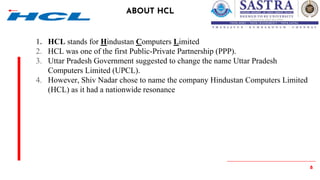 8
ABOUT HCL
1. HCL stands for Hindustan Computers Limited
2. HCL was one of the first Public-Private Partnership (PPP).
3. Uttar Pradesh Government suggested to change the name Uttar Pradesh
Computers Limited (UPCL).
4. However, Shiv Nadar chose to name the company Hindustan Computers Limited
(HCL) as it had a nationwide resonance
 