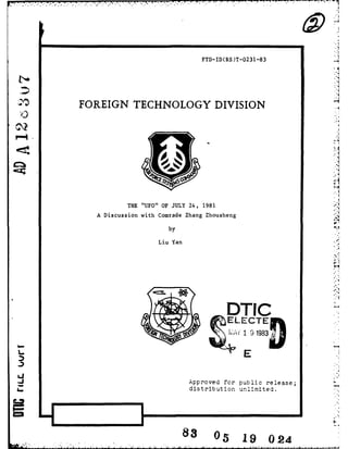 - 
FTD-ID(RS)T-0231-83 
b- 
FOREIGN TECHNOLOGY DIVISION 
THE "UFO" OF JULY 24, 1981 
A Discussion with Comrade Zhang Zhousheng 
by 
Liu Yan 
DTIC 
_ ~,ELECTEft 
A 1 9 1983 
E 
Approved for oublic release; 
4., distribution unlimited. ' 
83 05 19 024 
 