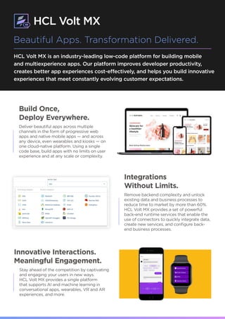 HCL Volt MX is an industry-leading low-code platform for building mobile
and multiexperience apps. Our platform improves developer productivity,
creates better app experiences cost-effectively, and helps you build innovative
experiences that meet constantly evolving customer expectations.
Build Once,
Deploy Everywhere.
Deliver beautiful apps across multiple
channels in the form of progressive web
apps and native mobile apps — and across
any device, even wearables and kiosks — on
one cloud-native platform. Using a single
code base, build apps with no limits on user
experience and at any scale or complexity.
Beautiful Apps. Transformation Delivered.
Integrations
Without Limits.
Remove backend complexity and unlock
existing data and business processes to
reduce time to market by more than 60%.
HCL Volt MX provides a set of powerful
back-end runtime services that enable the
use of connectors to quickly integrate data,
create new services, and configure back-
end business processes.
Innovative Interactions.
Meaningful Engagement.
Stay ahead of the competition by captivating
and engaging your users in new ways.
HCL Volt MX provides a single platform
that supports AI and machine learning in
conversational apps, wearables, VR and AR
experiences, and more.
 