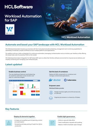 Workload Automation
for SAP
Automate and boost your SAP landscape with HCL Workload Automation
HCL Workload Automation boosts your business with the most advanced jobs scheduling, management and monitoring capabilities to
seamlessly orchestrate complex workflows across multiple platforms and applications.
Our platform acts as a meta-orchestrator for continuous automation, leveraging containerization and an intuitive user interface, while offering
the lowest total cost of ownership (TCO) on the market.
HCL Workload Automation Integration for SAP allows SAP users to utilize their familiar software environment to improve service delivery and
simplify monitoring and managing cross-enterprise jobs.
The new dashboard features machinelearning
for predictive estimation of job duration and
easy-to-customize widgets.
Latest updates!
Key features
Enable business control
Deploy all HWA components on containers and
manage containerized applications.
Get the best of containers
Workload folders provide:
Greater business agility and enforced security
at LOB level
Organize job streams in a hierarchy of folders
Empower users
• A single and simplified point of planning, control
and optimization
• Templating and easy porting of loads from QA to
• Enforce rules with little effort
• Track modification requests with auditing
• Based on SOA to facilitate rapid changes
production
Display all elements together Enable tight governance
 