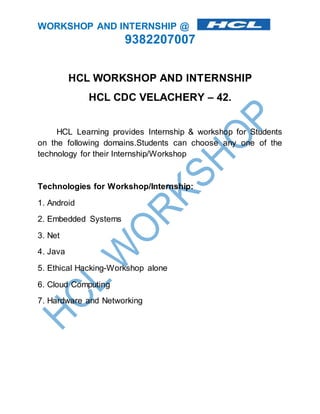 WORKSHOP AND INTERNSHIP @ 
9382207007 
HCL WORKSHOP AND INTERNSHIP 
HCL CDC VELACHERY – 42. 
HCL Learning provides Internship & workshop for Students 
on the following domains.Students can choose any one of the 
technology for their Internship/Workshop 
Technologies for Workshop/Internship: 
1. Android 
2. Embedded Systems 
3. Net 
4. Java 
5. Ethical Hacking-Workshop alone 
6. Cloud Computing 
7. Hardware and Networking 
 