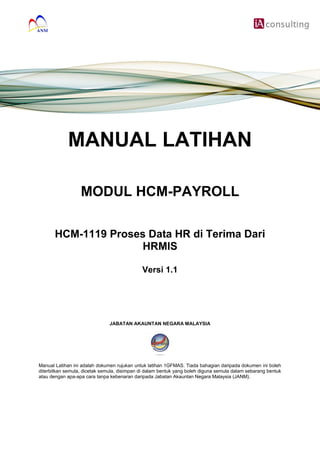MANUAL LATIHAN
MODUL HCM-PAYROLL
HCM-1119 Proses Data HR di Terima Dari
HRMIS
Versi 1.1
JABATAN AKAUNTAN NEGARA MALAYSIA
Manual Latihan ini adalah dokumen rujukan untuk latihan 1GFMAS. Tiada bahagian daripada dokumen ini boleh
diterbitkan semula, dicetak semula, disimpan di dalam bentuk yang boleh diguna semula dalam sebarang bentuk
atau dengan apa-apa cara tanpa kebenaran daripada Jabatan Akauntan Negara Malaysia (JANM).
 