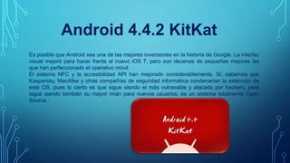 Android 4.4.2 KitKat
Es posible que Android sea una de las mejores inversiones en la historia de Google. La interfaz
visual mejoró para hacer frente al nuevo iOS 7, pero son decenas de pequeñas mejoras las
que han perfeccionado el operativo móvil.
El sistema NFC y la accesibilidad API han mejorado considerablemente. Sí, sabemos que
Kaspersky, MacAfee y otras compañías de seguridad informática condenarían la selección de
este OS, pues lo cierto es que sigue siendo el más vulnerable y atacado por hackers, pero
sigue siendo también su mayor imán para nuevos usuarios: es un sistema totalmente Open
Source.
 