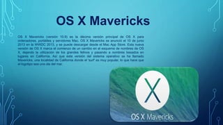 OS X Mavericks (versión 10.9) es la décima versión principal de OS X para
ordenadores, portátiles y servidores Mac. OS X Mavericks se anunció el 10 de junio
2013 en la WWDC 2013, y se puede descargar desde el Mac App Store. Esta nueva
versión de OS X marca el comienzo de un cambio en el esquema de nombres de OS
X, dejando la utilización de los grandes felinos y pasando a nombres basados ​​en
lugares en California. Así que esta versión del sistema operativo se ha llamado
Mavericks, una localidad de California donde el 'surf' es muy popular, lo que hace que
el logotipo sea una ola del mar.
OS X Mavericks
 