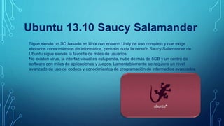 Ubuntu 13.10 Saucy Salamander
Sigue siendo un SO basado en Unix con entorno Unity de uso complejo y que exige
elevados conocimientos de informática, pero sin duda la versión Saucy Salamander de
Ubuntu sigue siendo la favorita de miles de usuarios.
No existen virus, la interfaz visual es estupenda, nube de más de 5GB y un centro de
software con miles de aplicaciones y juegos. Lamentablemente se requiere un nivel
avanzado de uso de codecs y conocimientos de programación de intermedios avanzados.
 