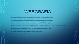 WEBGRAFIA
http://www.slideshare.net/Itachi354/ventajas-y-desventajas-en-windows-linux-y-mac
http://elidiomadelaweb.com/sistemas-operativos/los-sistemas-operativos-actuales/
http://www.slideshare.net/nekszer/sistema-operativo-unix-30174790?next_slideshow=1
http://www.slideshare.net/cesarcatagna1995/sistemas-operativos-windows-linux-macos-android?related=3
http://www.altonivel.com.mx/40508-top-7-los-mejores-sistemas-operativos.html
http://www.rena.edu.ve/cuartaEtapa/Informatica/Tema2b.html
http://es.wikipedia.org/wiki/Windows_8
 