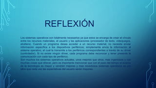 REFLEXIÓN
Los sistemas operativos son totalmente necesarios ya que estos se encarga de crear el vínculo
entre los recursos materiales, el usuario y las aplicaciones (procesador de texto, videojuegos,
etcétera). Cuando un programa desea acceder a un recurso material, no necesita enviar
información específica a los dispositivos periféricos; simplemente envía la información al
sistema operativo, el cual la transmite a los periféricos correspondientes a través de su driver
(controlador). Si no existe ningún driver, cada programa debe reconocer y tener presente la
comunicación con cada tipo de periférico.
Son muchos los sistemas operativos actuales, unos mejores que otros, mas ingeniosos y con
muchas cosas que ofrecer, pero es importante mencionar que con el paso del tiempo el avance
de la tecnología es mayor y vendrán mejores y mas novedosos sistemas operativos es por
ellos que cada vez las expectativas del usuario serán mayores.
 