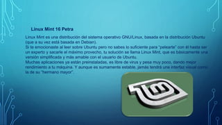 Linux Mint 16 Petra
Linux Mint es una distribución del sistema operativo GNU/Linux, basada en la distribución Ubuntu
(que a su vez está basada en Debian).
Si te emocionaste al leer sobre Ubuntu pero no sabes lo suficiente para “pelearte” con él hasta ser
un experto y sacarle el máximo provecho, tu solución se llama Linux Mint, que es básicamente una
versión simplificada y más amable con el usuario de Ubuntu.
Muchas aplicaciones ya están preinstaladas, es libre de virus y pesa muy poco, dando mejor
rendimiento a tu máquina. Y aunque es sumamente estable, jamás tendrá una interfaz visual como
la de su “hermano mayor”.
 
